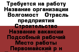 Требуется на работу › Название организации ­ Волгомост › Отрасль предприятия ­ Строительство › Название вакансии ­ Подсобный рабочий › Место работы ­ Первомайский р-н › Подчинение ­ Главному инженеру › Минимальный оклад ­ 20 000 › Возраст от ­ 18 › Возраст до ­ 45 - Пензенская обл., Пенза г. Работа » Вакансии   . Пензенская обл.